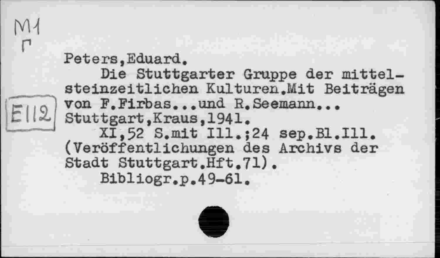 ﻿
Elli
Peters,Eduard.
Die Stuttgarter Gruppe der mittelsteinzeitlichen Kulturen.Mit Beiträgen von F.Firbas.,.und R.Seemann...
St ut t gart,Кraus,1941.
XI,52 S.mit Ill.;24 sep.Bl.Ill. (Veröffentlichungen des Archivs der Stadt Stuttgart.Hft.71).
Bibiiogr.p.4 9-61.